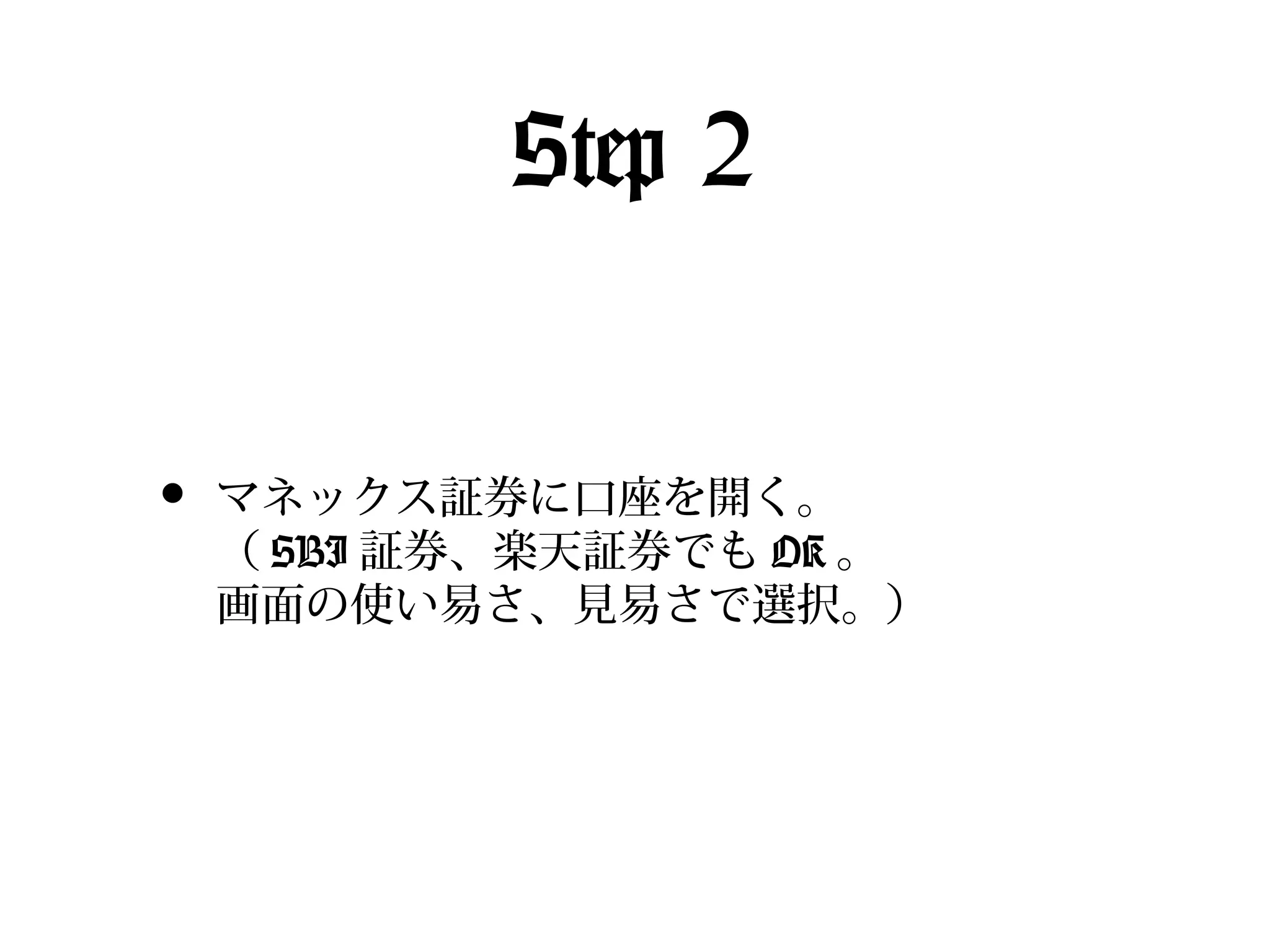 Step 2
•

マネックス証券に口座を開く。
（ SBI 証券、楽天証券でも OK 。
画面の使い易さ、見易さで選択。）

 