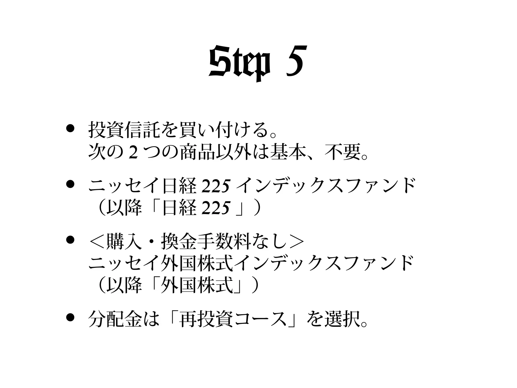 Step 5
•

投資信託を買い付ける。
次の 2 つの商品以外は基本、不要。

•

ニッセイ日経 225 インデックスファンド
（以降「日経 225 」）

•

＜購入・換金手数料なし＞
ニッセイ外国株式インデックスファンド
（以降「外国株式」）

•

分配金は「再投資コース」を選択。

 