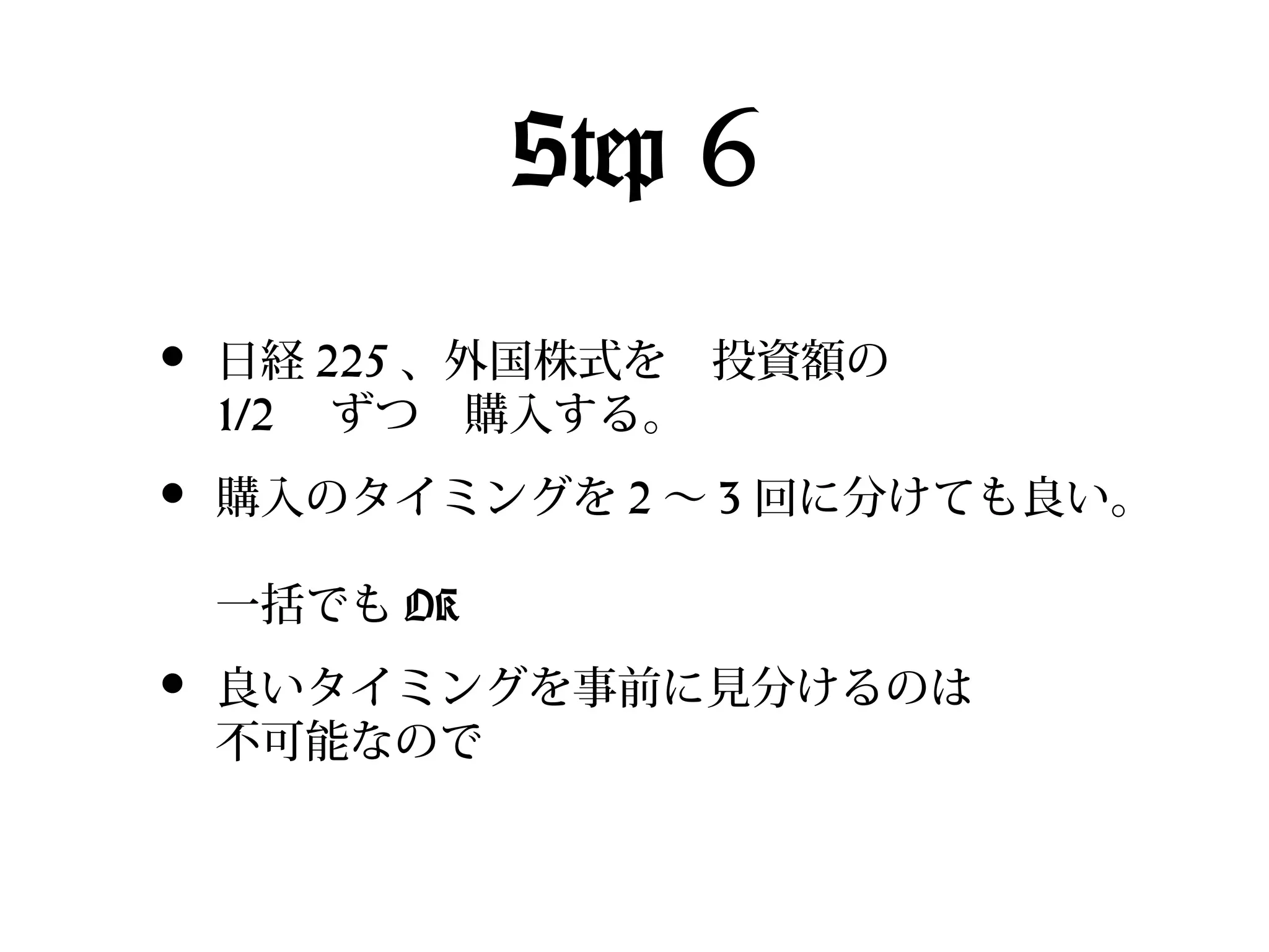 Step 6
•

日経 225 、外国株式を　投資額の　
1/2 　ずつ　購入する。

•

購入のタイミングを 2 〜 3 回に分けても良い。
一括でも OK

•

良いタイミングを事前に見分けるのは
不可能なので

 