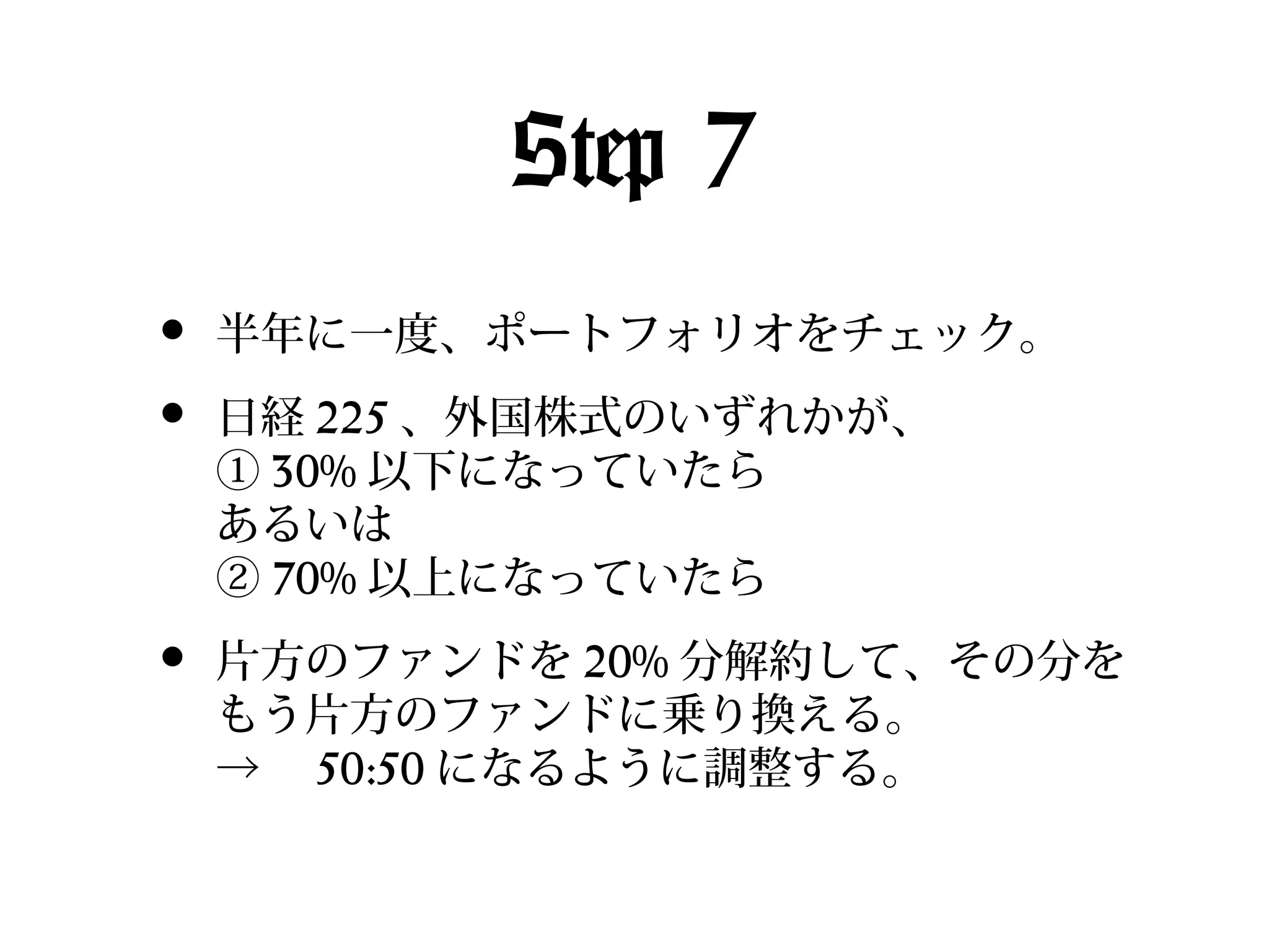 Step 7
•
•

半年に一度、ポートフォリオをチェック。

•

片方のファンドを 20% 分解約して、その分を
もう片方のファンドに乗り換える。
→　 50:50 になるように調整する。

日経 225 、外国株式のいずれかが、
① 30% 以下になっていたら
あるいは
② 70% 以上になっていたら

 