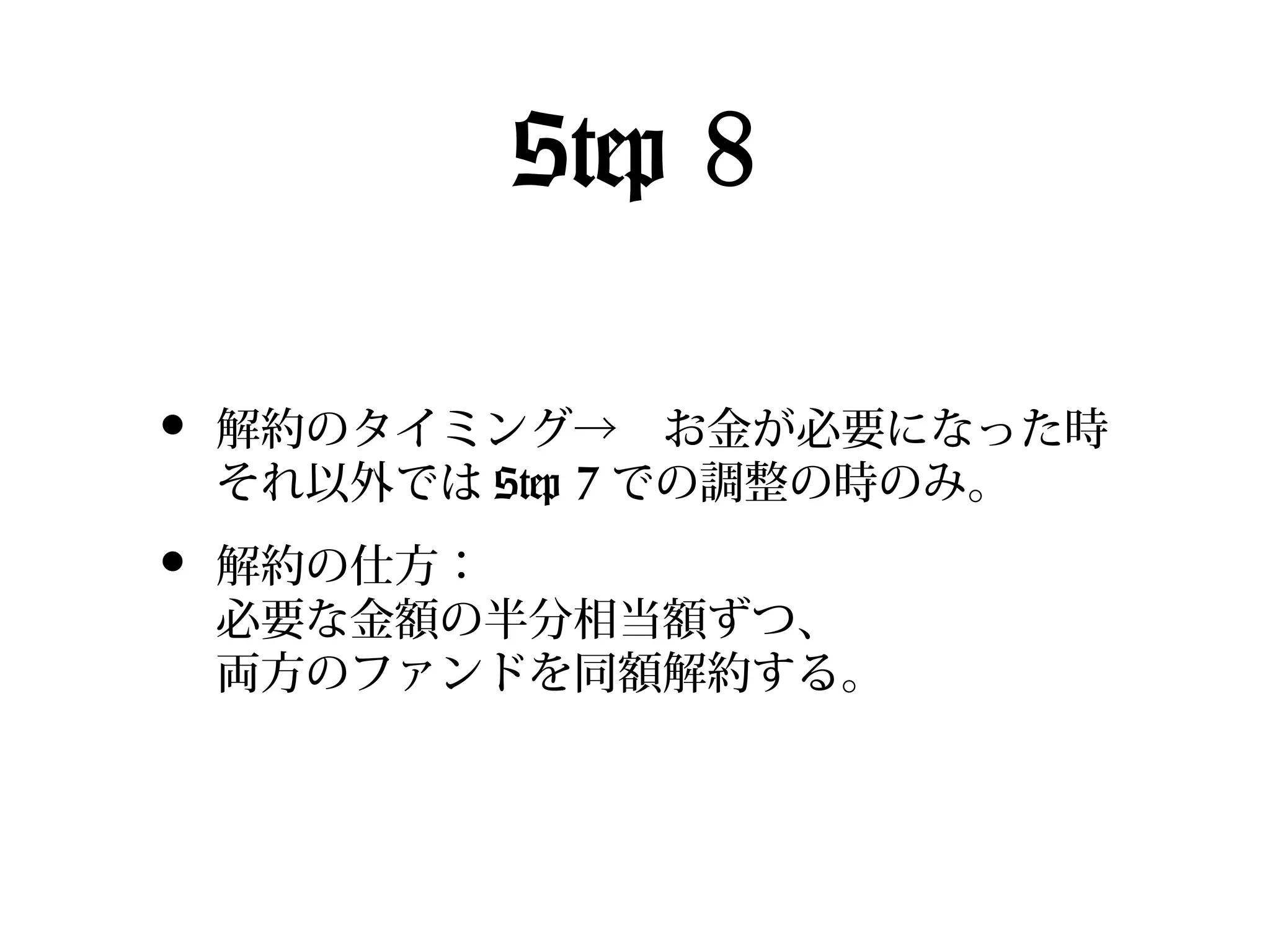 Step 8
•

解約のタイミング→　お金が必要になった時
それ以外では Step 7 での調整の時のみ。

•

解約の仕方：
必要な金額の半分相当額ずつ、
両方のファンドを同額解約する。

 