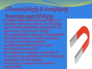 Մետաղների և մագնիսի
հատկությունները

Մագնիսներին ամենահեշտը կպչում է՝
երկաթը, կոբալտը, նիկելը, եւ մի շարք
այլ համաձուլվածքներ, կազմված է մի
խառնուրդ է երկու կամ ավելի
մետաղներիցկամ դրանցում ընդգրկված
Ալյումինե կազմի և Մեթան այլ նյութ:
Դարձել է առավել լայնորեն
մագնիսական խառնուրդ: Նման
մետաղներ կոչվում են ferromagnetic, այսինքն, նշանակում
է, որ եթե դուք ցանկանում եք տեղադրել
մագնիսի մոտ մանկական
մետաղներ, նրանք նաև կդառնան
մագնիսներ:

 