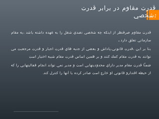 ‫قدرت مقاوم در برابر قدرت‬
‫:شخصي‬
‫قدرت مقاوم صرفنظر از اين كه چه شخ صي ت صدي ش غل را به عهده داش ته با شد ،به مقام‬
‫سازماني تعلق دارد .‬
‫ب نا بر ا ين ،قدرت قانو ني،پاداش و بع ضي از جن به هاي قدرت اجبار و قدرت مرجع يت مي‬
‫توانند به قدرت مقام كمك كنند و بر همين اساس قدرت مقام شبيه اختيار است‬
‫ضمنا قدرت مقام مدير داراي محدوديتهايي است و مدير نمي تواند انجام فعاليتهايي را كه‬
‫از حيطه اقتدارو قانوني او خارج است صادر كرده يا آنها را كنترل كند.‬

 