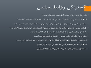 ‫: گستردگی روابط سیاسی‬
‫طبق نظر سنجی های صورت گرفته مدیران عنوان نمودند:‬
‫الف( رفتار سیاسی بر تصمیمهای سازمانی مدیران در زمینه حقوق و دستمزد اثر گذاشته اند‬
‫ب( رفتار سیاسی بر تصمیمهای سازمانی مدیران در خصوص استخدام نیرو تحت تاثیر بوده است‬
‫ج( رفتار سیاسی در سطوح بالی سازمان نسبت به سطوح پایین تر متداول تر است یعنی:1/3 پاسخ‬
‫دهندگان رفتار سیاسی را نا خوشایند،بد، نا سالم و غیر عقلیی دانستند‬
‫بیشتر پاسخ دهندگان رفتار سیاسی را لزمه موفقیت مدیران دانستند‬
‫البته بعضی صاحبنظران ) کاوانف و همکارانش( این امر را منوط به دو شرط ذیل می دانند:‬
‫الف( اگر به حقوق همه طرفهایی که سود می برند،احترام بگذارد‬
‫ب( قضاوت بر مبنای عقل سلیم به منظور رعایت انصاف و برابری‬

 