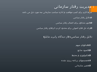 ‫: مدیریت رفتار سازمانی‬
‫شرط لزم برای کسب موفقیت و اداره سیاست سازمانی سه مورد ذیل می باشد‬
‫1( دلیل رفتار سیاسی‬
‫2( فنون متداول برای اعمال رفتار سیاسی‬
‫3( راه حل های اصولی برای محدود کردن اثرهای رفتار سیاسی‬

‫دلیل رفتار سیاسی: ) از دیدگاه رابرت مایلز(‬
‫1( هدفهای مبهم‬
‫2( کمبود منابع‬
‫3( تکنولوژی و محیط‬
‫4( تصمیمهای برنامه ریزی نشده‬
‫5( تغییر سازمانی‬

 