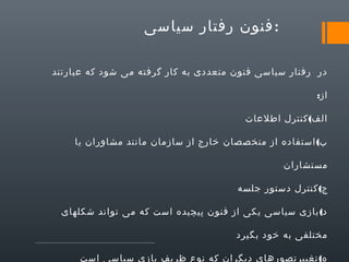 ‫:فنون رفتار سیاسی‬
‫در رفتار سیاسی فنون متعددی به کار گرفته می شود که عبارتند‬
‫از:‬
‫الف( کنترل اطلعات‬
‫ب( استفاده از متخصصان خارج از سازمان مانند مشاوران یا‬
‫مستشاران‬
‫ج( کنترل دستور جلسه‬
‫د( بازی سیاسی یکی از فنون پیچیده است که می تواند شکلهای‬
‫مختلفی به خود بگیرد‬
‫ه( تغییرتصورهای دیگران که نوع ظریف بازی سیاسی است‬

 