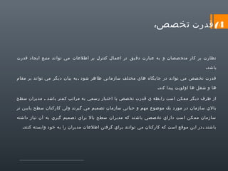 ‫4( قدرت تخصص‬

‫:‬

‫نظارت بر كار متخ صصان و به عبارت دق يق تر اعمال كنترل بر اطلعات مي توا ند منبع ايجاد قدرت‬
‫باشد.‬
‫قدرت تخ صص مي توا ند در جايگاه هاي مخت لف سازماني ظا هر شود . به بيان دي گر مي تواند بر مقام‬
‫ها و شغل ها اولويت پيدا كند.‬
‫از طرف دي گر مم كن است راب طه ي قدرت تخ صص با اختيار رسمي به مراتب كمتر باشد . مديران سطح‬
‫بالي سازمان در مورد يك موضوع م هم و حيا تي سازمان ت صميم مي گير ند و لي كاركنان سطح پايين تر‬
‫سازمان مم كن ا ست داراي تخ صصي باش ند كه مديران سطح بال براي ت صميم گيري به آن نياز داشته‬
‫باشند . در اين موقع است كه كاركنان مي توانند براي گرفتن اطلعات مديران را به خود وابسته كنند.‬

 