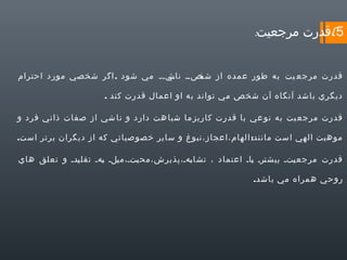 ‫5(قدرت مرجعيت:‬
‫قدرت مرجع يت به طور عمده از يصيي يي يي مي شود . اگر شخصي مورد احترام‬
‫ناش ي‬
‫شخ‬
‫ديگري باشد آنگاه آن شخص مي تواند به او اعمال قدرت كند .‬
‫قدرت مرجع يت به نو عي با قدرت كاريز ما شبا هت دارد و نا شي از صفات ذاتي فرد و‬
‫موهبت الهي است مانند: الهام،اعجاز،نبوغ و ساير خصوصياتي كه از ديگران برتر است.‬
‫قدرت مرجع يتي بيش يري ياي اعتماد ، تشا يهي،پذيرش،مح يتي،م يلي يهي تقل يدي و تعلق هاي‬
‫ي‬
‫ي ب‬
‫ب‬
‫ب‬
‫ت ب‬
‫ي‬
‫روحي همراه مي باشد.‬

 