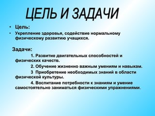 • Цель:
•

Укрепление здоровья, содействие нормальному
физическому развитию учащихся.

Задачи:
1. Развитие двигательных способностей и
физических качеств.
2. Обучение жизненно важным умениям и навыкам.
3 Приобретение необходимых знаний в области
физической культуры.
4. Воспитание потребности к знаниям и умение
самостоятельно заниматься физическими упражнениями .

 