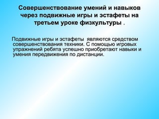 Совершенствование умений и навыков
через подвижные игры и эстафеты на
третьем уроке физкультуры .
Подвижные игры и эстафеты являются средством
совершенствования техники. С помощью игровых
упражнений ребята успешно приобретают навыки и
умения передвижения по дистанции.

 