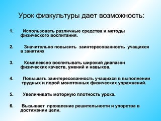Урок физкультуры дает возможность:
1.

Использовать различные средства и методы
физического воспитания.

2.

Значительно повысить заинтересованность учащихся
в занятиях

3.

Комплексно воспитывать широкий диапазон
физических качеств, умений и навыков.

4.

Повышать заинтересованность учащихся в выполнении
трудных и порой монотонных физических упражнений.

5.

Увеличивать моторную плотность урока.

6.

Вызывает проявление решительности и упорства в
достижении цели.

 