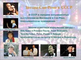 Аль Бано и Ромина Пауэр

Тони Эспозито

Тото Кутуньо

Пупо

Рики Э Повери

Рикардо Фольи

Джанни Моранди

 