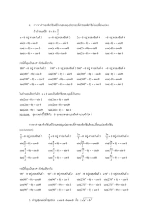 4. การหาค่าของฟั งก์ชนตรี โกณของมุมประกอบที่ค่าของฟั งก์ชนไม่เปลี่ยนแปลง
ั
ั
ถ้ ากําหนดให้


อยู่ ควอดรันต์ 2

0



2

อยู่ ควอดรันต์ 3

2  

อยู่ ควอดรันต์ 4



อยู่ ควอดรันต์ 4

sin(  )  sin 

sin(  )   sin 

sin(2  )   sin 

sin()   sin 

cos(  )   cos 

cos(  )   cos 

cos(2  )  cos 

cos()  cos 

tan(  )   tan 

tan(  )  tan 

tan(2  )   tan 

tan()   tan 

กรณีที่มมเป็ นองศา ก็เช่นเดียวกัน
ุ
180 o   อยู่ ควอดรันต์ 2
180 o   อยู่ ควอดรันต์ 3 360 o   อยู่ ควอดรันต์ 4



sin(180 o  )  sin 

sin(180 o  )   sin 

sin(360 o  )   sin 

sin()   sin 

cos(180 o  )   cos 

cos(180 o  )   cos 

cos(360 o  )  cos 

cos()  cos 

tan(180 o  )   tan 

tan(180 o  )   tan 

tan(360 o  )   tan 

tan()   tan 

ในทํานองเดียวกันถ้ า

และเป็ นฟั งก์ชนของมุมที่เกินรอบ
ั

nI

sin(2n  )   sin 

sin(2n  )  sin 

cos(2n  )  cos 

cos(2n  )  cos 

tan(2n  )   tan 

อยู่ ควอดรันต์ 4

tan(2n  )   tan 

หมายเหตุ สูตรเหล่านี ้ใช้ ได้ กบ
ั



ทุกขนาดของมุมหรื อจํานวนจริงใด ๆ

การหาค่าของฟั งก์ชนตรี โกณของมุมประกอบที่ค่าของฟั งก์ชนต้ องเปลี่ยนแปลงฟั งก์ชน
ั
ั
ั
(co-function)

  อยู่ ควอดรันต์ 1
2

sin(  )  cos 
2

cos(  )  sin 
2

tan(  )  cot 
2


  อยู่ ควอดรันต์ 2
2

sin(  )  cos 
2

cos(  )   sin 
2

tan(  )   cot 
2

กรณีที่มมเป็ นองศา ก็เช่นเดียวกัน
ุ
o
90   อยู่ ควอดรันต์ 1 90 o   อยู่ ควอดรันต์ 2

3
  อยู่ ควอดรันต์ 3
2
3
sin(  )   cos 
2
3
cos(  )   sin 
2
3
tan(  )  cot 
2

270 o  

อยูควอดรันต์ 3
่

3
  อยู่ ควอดรันต์ 4
2
3
sin(  )   cos 
2
3
cos(  )  sin 
2
3
tan(  )   cot 
2

270 o  

อยูควอดรันต์ 4
่

sin(90 o  )  cos 

sin(90 o  )  cos 

sin( 270 o  )   cos 

sin( 270 o  )   cos 

cos(90 o  )  sin 

cos(90 o  )   sin 

cos(270 o  )   sin 

cos(270 o  )  sin 

tan(90 o  )  cot 

tan(90 o  )   cot 

tan(270 o  )  cot 

tan(270 o  )   cot 

5. ค่าสูงสุดและตํ่าสุดของ

a sin   b cos 

คือ

 a 2  b2

 