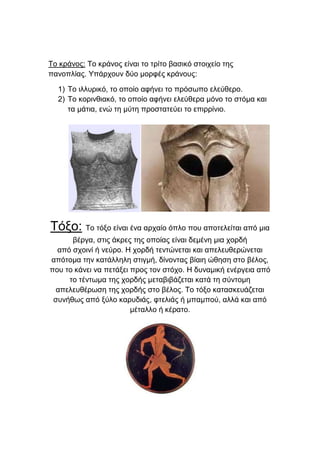 Τν θξάλνο: Τν θξάλνο είλαη ην ηξίην βαζηθό ζηνηρείν ηεο
παλνπιίαο. Υπάξρνπλ δύν κνξθέο θξάλνπο:
1) Τν ηιιπξηθό, ην νπνίν αθήλεη ην πξόζσπν ειεύζεξν.
2) Τν θνξηλζηαθό, ην νπνίν αθήλεη ειεύζεξα κόλν ην ζηόκα θαη
ηα κάηηα, ελώ ηε κύηε πξνζηαηεύεη ην επηξξίλην.

Τόμν: Τν ηόμν είλαη έλα αξραίν όπιν πνπ απνηειείηαη από κηα
βέξγα, ζηηο άθξεο ηεο νπνίαο είλαη δεκέλε κηα ρνξδή
από ζρνηλί ή λεύξν. Η ρνξδή ηεληώλεηαη θαη απειεπζεξώλεηαη
απόηνκα ηελ θαηάιιειε ζηηγκή, δίλνληαο βίαηε ώζεζε ζην βέινο,
πνπ ην θάλεη λα πεηάμεη πξνο ηνλ ζηόρν. Η δπλακηθή ελέξγεηα από
ην ηέλησκα ηεο ρνξδήο κεηαβηβάδεηαη θαηά ηε ζύληνκε
απειεπζέξσζε ηεο ρνξδήο ζην βέινο. Τν ηόμν θαηαζθεπάδεηαη
ζπλήζσο από μύιν θαξπδηάο, θηειηάο ή κπακπνύ, αιιά θαη από
κέηαιιν ή θέξαην.

 