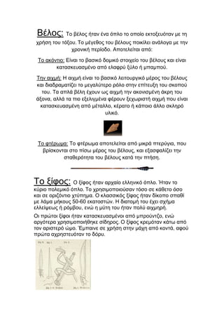 Βέινο: Τν βέινο ήηαλ έλα όπιν ην νπνίν εθηνμεπόηαλ κε ηε
ρξήζε ηνπ ηόμνπ. Τν κέγεζνο ηνπ βέινπο πνηθίιεη αλάινγα κε ηελ
ρξνληθή πεξίνδν. Απνηειείηαη από:
Τν αθόληην: Δίλαη ην βαζηθό δνκηθό ζηνηρείν ηνπ βέινπο θαη είλαη
θαηαζθεπαζκέλν από ειαθξύ μύιν ή κπακπνύ.
Τελ αηρκή: Η αηρκή είλαη ην βαζηθό ιεηηνπξγηθό κέξνο ηνπ βέινπο
θαη δηαδξακαηίδεη ην κεγαιύηεξν ξόιν ζηελ επίηεπμε ηνπ ζθνπνύ
ηνπ. Τα απιά βέιε έρνπλ σο αηρκή ηελ αθνληζκέλε άθξε ηνπ
άμνλα, αιιά ηα πην εμειηγκέλα θέξνπλ μερσξηζηή αηρκή πνπ είλαη
θαηαζθεπαζκέλε από κέηαιιν, θέξαην ή θάπνην άιιν ζθιεξό
πιηθό.

Τν θηέξσκα: Τν θηέξσκα απνηειείηαη από κηθξά πηεξύγηα, πνπ
βξίζθνληαη ζην πίζσ κέξνο ηνπ βέινπο, θαη εμαζθαιίδεη ηελ
ζηαζεξόηεηα ηνπ βέινπο θαηά ηελ πηήζε.

Τν μίθνο: Ο μίθνο ήηαλ αξραίν ειιεληθό όπιν. Ήηαλ ην
θύξην πνιεκηθό όπιν. Τν ρξεζηκνπνηνύζαλ ηόζν ζε θάζεην όζν
θαη ζε νξηδόληην ρηύπεκα. Ο θιαζζηθόο μίθνο ήηαλ δίθνπν ζπαζί
κε ιάκα κήθνπο 50-60 εθαηνζηώλ. Η δηαηνκή ηνπ έρεη ζρήκα
ειιείςεσο ή ξόκβνπ, ελώ ε κύηε ηνπ ήηαλ πνιύ αηρκεξή.
Οη πξώηνη μίθνη ήηαλ θαηαζθεπαζκέλνη από κπξνύληδν, ελώ
αξγόηεξα ρξεζηκνπνηήζεθε ζίδεξνο. Ο μίθνο θξεκόηαλ θάησ από
ηνλ αξηζηεξό ώκν. Έκπαηλε ζε ρξήζε ζηελ κάρε από θνληά, αθνύ
πξώηα αρξεζηεπόηαλ ην δόξπ.

 