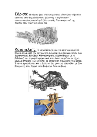 Σάξηζα: Η ζάπιζα ήηαν ένα δόπς μεγάλος μήκοςρ και ηο βαζικό
επιθεηικό όπλο ηηρ μακεδονικήρ θάλαγγαρ. Η ζάπιζα ήηαν
καηαζκεςαζμένη από ζκληπό ξύλο κπανιάρ. Χαπακηηπιζηικό ηηρ
ζάπιζαρ ήηαν ηο μεγάλο μήκορ ηηρ.

Καηαπέιηεο: Ο θαηαπέιηεο ήηαλ έλα από ηα θπξηόηεξα
βαξέα όπια θαηά ηελ αξραηόηεηα, δεκηνύξγεκα ηνπ Γηνλύζηνπ ησλ
Σπξαθνπζώλ. Δθηόμεπε ιίζηλα βιήκαηα. Αζρνιήζεθαλ κε ηε
βειηίσζή ηνπ θνξπθαίνη κεραληθνί, έηζη ώζηε λα θηάλεη λα ξίρλεη
κεγάια βιήκαηα (έσο 78 θηιά) ζε απόζηαζε πάλσ από 150 κέηξα.
Έπεηηα, εκθαλίζηεθε θαη ε βαιίζηα, έλα κνληέιν θαηαπέιηε κε δύν
βξαρίνλεο, πνπ έξηρλε ηόζν βιήκαηα, όζν θαη βέιε.

 