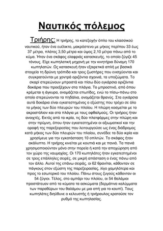 Ναυτικός πόλεμος
Τξηήξεο: Η ηξηήξεο, ην θαηεμνρήλ όπιν ηνπ θιαζζηθνύ
λαπηηθνύ, ήηαλ έλα επέιηθην, καθξόζηελν κε κήθνο πεξίπνπ 33 έσο
37 κέηξα, πιάηνο 3,50 κέηξα θαη ύςνο 2,10 κέηξα πάλσ από ην
θύκα. Ήηαλ έλα ζθάθνο ειαθξηάο θαηαζθεπήο, ην νπνίν δύγηδε 45
ηόλνπο. Δίρε θσπειαηηθή κεραλή κε ηελ θηλεηήξηα δύλακε 170
θσπειαηώλ. Ωο θαηαζθεπή ήηαλ εμαηξεηηθά απιή κε βαζηθά
ζηνηρεία ηε δξύηλε ηξόπηδα θαη ηξεηο δσζηήξεο πνπ εληζρύνληαη θαη
ζπγθξαηνύληαη κε ρνληξά νξηδόληηα ζρνηληά, ηα ππνδώκαηα. Τν
ζθαξί ζηεξεώλνπλ κπξνζηά θαη πίζσ δύν εγθάξζηα νξηδόληηα
δνθάξηα πνπ πξνεμέρνπλ ζηα πιάγηα. Τν κπξνζηηλό, από όπνπ
θξέκεηαη ε άγθπξα, νλνκάδεηαη επσηίδεο, ελώ ην πίζσ-πάλσ ζην
νπνίν ζηεξεώλνληαη ηα πεδάιηα, νλνκάδεηαη ζξαλύο. Σηα εγθάξζηα
απηά δνθάξηα είλαη εγθαηεζηεκέλνο ν εμώζηεο πνπ ηξέρεη ζε όιν
ην κήθνο ησλ δύν πιεπξώλ ηνπ πινίνπ. Η πιώξε θνζκείηαη κε ην
αθξνζηόιηνλ θαη ζηα πιάγηα κε ηνπο νθζαικνύο. Οη ηξηήξεηο ήηαλ
αλνηρηέο. Δθηόο από ηα ηθξία, ηηο δύν πιαηθόξκεο ζηελ πιώξε θαη
ζηελ πξύκλε, όπνπ ήηαλ εγθαηεζηεκέλνη νη αμησκαηηθνί θαη ηελ
νξνθή ηεο παξεμεηξεζίαο πνπ ιεηηνπξγνύζε σο έλαο δηάδξνκνο
θαηά κήθνο ησλ δύν πιεπξώλ ηνπ πινίνπ, ζπλέδεε ηα δύν ηθξία θαη
ρξεζίκεπε γηα ηελ εγθαηάζηαζε 10 νπιηηώλ. Τν ζθάθνο ήηαλ
αθάιππην. Η ηξηήξεο θηλείηαη κε θνππηά θαη κε παληά. Τα παληά
ρξεζηκνπνηνύληαλ κόλν ζηελ πνξεία ή θαηά ηελ απνρώξεζε από
ηνλ ρώξν ηεο λαπκαρίαο. Οη 170 θσπειάηεο ήηαλ εγθαηεζηεκέλνη
ζε ηξεηο επάιιειεο ζεηξέο, ζε κηθξή απόζηαζε ν έλαο πάλσ από
ηνλ άιιν. Απηνί ηεο επάλσ ζεηξάο, νη 62 ζξαλίηαη, θάζνληαλ ζε
πάγθνπο ζηνλ εμώζηε ηεο παξεμεηξαζίαο, ιίγν ρακειόηεξα θαη
πξνο ην εζσηεξηθό ηνπ πινίνπ. Πάλσ ζηνπο δπγνύο θάζνληαλ νη
54 δύγηνη. Τέινο, ζην ακπάξη ηνπ πινίνπ, νη 54 ζαιάκηνη
πξνζηάηεπαλ από ηα θύκαηα ηα αζθώκαηα (δεξκάηηλα θαιύκκαηα
ησλ παξαζύξσλ ηνπ ζαιάκνπ κε κηα νπή γηα ην θνππί). Τνπο
θσπειάηεο δηεύζπλε ν θειεπζηήο ή ηξηήξαπινο θξαηνύζε ηνλ
ξπζκό ηεο θσπειαζίαο.

 