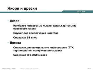 Якоря и врезки
•  Якоря
Наиболее интересные мысли, фразы, цитаты из
основного текста
Служат для привлечения читателя
Содержат 6-8 слов

•  Врезки
Содержат дополнительную информацию (ТТХ,
терминология, историческая справка
Содержат 500-3000 знаков

Partner_Summit_Lukatsky

© 2005 Cisco Systems, Inc. All rights reserved.

100/30

 