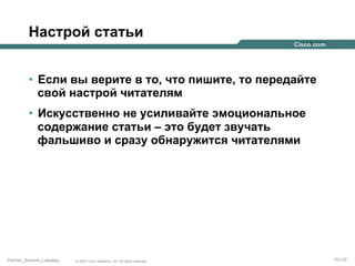 Настрой статьи
•  Если вы верите в то, что пишите, то передайте
свой настрой читателям
•  Искусственно не усиливайте эмоциональное
содержание статьи – это будет звучать
фальшиво и сразу обнаружится читателями

Partner_Summit_Lukatsky

© 2005 Cisco Systems, Inc. All rights reserved.

101/30

 