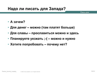 Надо ли писать для Запада?
•  А зачем?
•  Для денег – можно (там платят больше)
•  Для славы – прославиться можно и здесь
•  Планируете уезжать ;-( – можно и нужно
•  Хотите попробовать – почему нет?

Partner_Summit_Lukatsky

© 2005 Cisco Systems, Inc. All rights reserved.

103/30

 