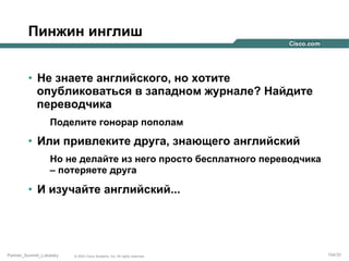 Пинжин инглиш
•  Не знаете английского, но хотите
опубликоваться в западном журнале? Найдите
переводчика
Поделите гонорар пополам

•  Или привлеките друга, знающего английский
Но не делайте из него просто бесплатного переводчика
– потеряете друга

•  И изучайте английский...

Partner_Summit_Lukatsky

© 2005 Cisco Systems, Inc. All rights reserved.

104/30

 