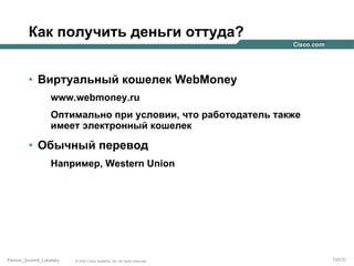 Как получить деньги оттуда?
•  Виртуальный кошелек WebMoney
www.webmoney.ru
Оптимально при условии, что работодатель также
имеет электронный кошелек

•  Обычный перевод
Например, Western Union

Partner_Summit_Lukatsky

© 2005 Cisco Systems, Inc. All rights reserved.

105/30

 