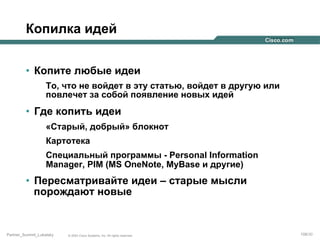 Копилка идей
•  Копите любые идеи
То, что не войдет в эту статью, войдет в другую или
повлечет за собой появление новых идей

•  Где копить идеи
«Старый, добрый» блокнот
Картотека
Специальный программы - Personal Information
Manager, PIM (MS OneNote, MyBase и другие)

•  Пересматривайте идеи – старые мысли
порождают новые

Partner_Summit_Lukatsky

© 2005 Cisco Systems, Inc. All rights reserved.

108/30

 