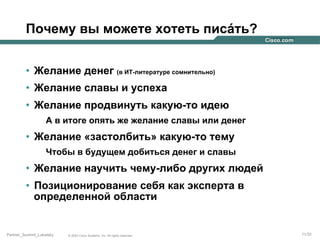 Почему вы можете хотеть писáть?
•  Желание денег (в ИТ-литературе сомнительно)
•  Желание славы и успеха
•  Желание продвинуть какую-то идею
А в итоге опять же желание славы или денег

•  Желание «застолбить» какую-то тему
Чтобы в будущем добиться денег и славы

•  Желание научить чему-либо других людей
•  Позиционирование себя как эксперта в
определенной области

Partner_Summit_Lukatsky

© 2005 Cisco Systems, Inc. All rights reserved.

11/30

 