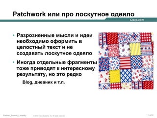 Patchwork или про лоскутное одеяло
•  Разрозненные мысли и идеи
необходимо оформить в
целостный текст и не
создавать лоскутное одеяло
•  Иногда отдельные фрагменты
тоже приводят к интересному
результату, но это редко
Blog, дневник и т.п.

Partner_Summit_Lukatsky

© 2005 Cisco Systems, Inc. All rights reserved.

114/30

 