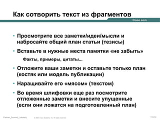 Как сотворить текст из фрагментов
•  Просмотрите все заметки/идеи/мысли и
набросайте общий план статьи (тезисы)
•  Вставьте в нужные места памятки «не забыть»
Факты, примеры, цитаты...

•  Отложите ваши заметки и оставьте только план
(костяк или модель публикации)
•  Наращивайте его «мясом» (текстом)
•  Во время шлифовки еще раз посмотрите
отложенные заметки и внесите упущенные
(если они ложатся на подготовленный план)
Partner_Summit_Lukatsky

© 2005 Cisco Systems, Inc. All rights reserved.

115/30

 