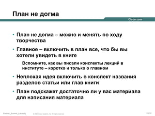 План не догма
•  План не догма – можно и менять по ходу
творчества
•  Главное – включить в план все, что бы вы
хотели увидеть в книге
Вспомните, как вы писали конспекты лекций в
институте – коротко и только о главном

•  Неплохая идея включить в конспект названия
разделов статьи или глав книги
•  План подскажет достаточно ли у вас материала
для написания материала
Partner_Summit_Lukatsky

© 2005 Cisco Systems, Inc. All rights reserved.

116/30

 