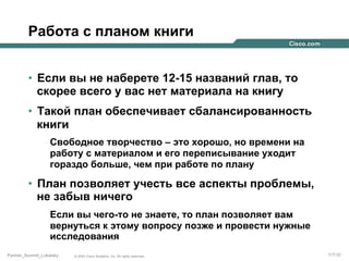 Работа с планом книги
•  Если вы не наберете 12-15 названий глав, то
скорее всего у вас нет материала на книгу
•  Такой план обеспечивает сбалансированность
книги
Свободное творчество – это хорошо, но времени на
работу с материалом и его переписывание уходит
гораздо больше, чем при работе по плану

•  План позволяет учесть все аспекты проблемы,
не забыв ничего
Если вы чего-то не знаете, то план позволяет вам
вернуться к этому вопросу позже и провести нужные
исследования
Partner_Summit_Lukatsky

© 2005 Cisco Systems, Inc. All rights reserved.

117/30

 