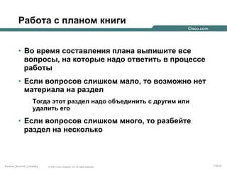 Работа с планом книги
•  Во время составления плана выпишите все
вопросы, на которые надо ответить в процессе
работы
•  Если вопросов слишком мало, то возможно нет
материала на раздел
Тогда этот раздел надо объединить с другим или
удалить его

•  Если вопросов слишком много, то разбейте
раздел на несколько

Partner_Summit_Lukatsky

© 2005 Cisco Systems, Inc. All rights reserved.

118/30

 