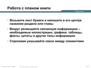 Работа с планом книги
•  Возьмите лист бумаги и напишите в его центре
название раздела или главы
•  Вокруг размещайте связанную информацию –
необходимые иллюстрации, графики, таблицы,
факты, цитаты и другие типы информации
•  Стрелками указывайте связи между элементами

Partner_Summit_Lukatsky

© 2005 Cisco Systems, Inc. All rights reserved.

119/30

 
