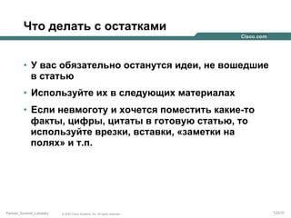 Что делать с остатками
•  У вас обязательно останутся идеи, не вошедшие
в статью
•  Используйте их в следующих материалах
•  Если невмоготу и хочется поместить какие-то
факты, цифры, цитаты в готовую статью, то
используйте врезки, вставки, «заметки на
полях» и т.п.

Partner_Summit_Lukatsky

© 2005 Cisco Systems, Inc. All rights reserved.

120/30

 