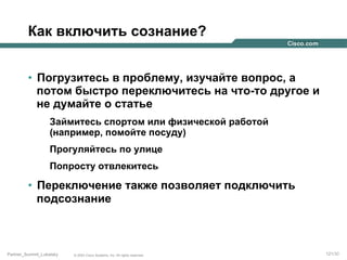 Как включить сознание?
•  Погрузитесь в проблему, изучайте вопрос, а
потом быстро переключитесь на что-то другое и
не думайте о статье
Займитесь спортом или физической работой
(например, помойте посуду)
Прогуляйтесь по улице
Попросту отвлекитесь

•  Переключение также позволяет подключить
подсознание

Partner_Summit_Lukatsky

© 2005 Cisco Systems, Inc. All rights reserved.

121/30

 