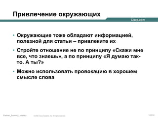 Привлечение окружающих
•  Окружающие тоже обладают информацией,
полезной для статьи – привлеките их
•  Стройте отношение не по принципу «Скажи мне
все, что знаешь», а по принципу «Я думаю такто. А ты?»
•  Можно использовать провокацию в хорошем
смысле слова

Partner_Summit_Lukatsky

© 2005 Cisco Systems, Inc. All rights reserved.

122/30

 