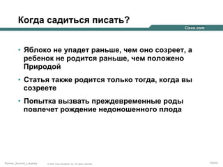 Когда садиться писать?
•  Яблоко не упадет раньше, чем оно созреет, а
ребенок не родится раньше, чем положено
Природой
•  Статья также родится только тогда, когда вы
созреете
•  Попытка вызвать преждевременные роды
повлечет рождение недоношенного плода

Partner_Summit_Lukatsky

© 2005 Cisco Systems, Inc. All rights reserved.

123/30

 