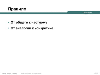 Правило
•  От общего к частному
•  От аналогии к конкретике

Partner_Summit_Lukatsky

© 2005 Cisco Systems, Inc. All rights reserved.

125/30

 