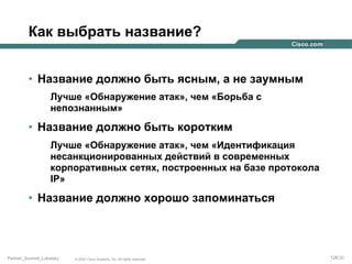 Как выбрать название?
•  Название должно быть ясным, а не заумным
Лучше «Обнаружение атак», чем «Борьба с
непознанным»

•  Название должно быть коротким
Лучше «Обнаружение атак», чем «Идентификация
несанкционированных действий в современных
корпоративных сетях, построенных на базе протокола
IP»

•  Название должно хорошо запоминаться

Partner_Summit_Lukatsky

© 2005 Cisco Systems, Inc. All rights reserved.

126/30

 