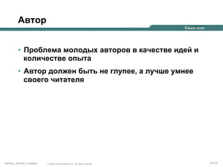 Автор
•  Проблема молодых авторов в качестве идей и
количестве опыта
•  Автор должен быть не глупее, а лучше умнее
своего читателя

Partner_Summit_Lukatsky

© 2005 Cisco Systems, Inc. All rights reserved.

127/30

 