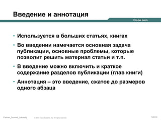Введение и аннотация
•  Используется в больших статьях, книгах
•  Во введении намечается основная задача
публикации, основные проблемы, которые
позволит решить материал статьи и т.п.
•  В введение можно включить и краткое
содержание разделов публикации (глав книги)
•  Аннотация – это введение, сжатое до размеров
одного абзаца

Partner_Summit_Lukatsky

© 2005 Cisco Systems, Inc. All rights reserved.

128/30

 