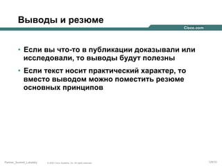 Выводы и резюме
•  Если вы что-то в публикации доказывали или
исследовали, то выводы будут полезны
•  Если текст носит практический характер, то
вместо выводом можно поместить резюме
основных принципов

Partner_Summit_Lukatsky

© 2005 Cisco Systems, Inc. All rights reserved.

129/30

 