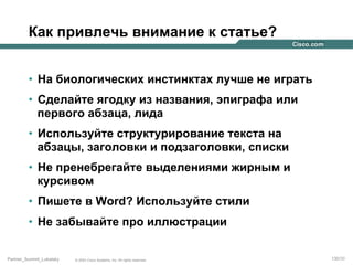 Как привлечь внимание к статье?
•  На биологических инстинктах лучше не играть
•  Сделайте ягодку из названия, эпиграфа или
первого абзаца, лида
•  Используйте структурирование текста на
абзацы, заголовки и подзаголовки, списки
•  Не пренебрегайте выделениями жирным и
курсивом
•  Пишете в Word? Используйте стили
•  Не забывайте про иллюстрации
Partner_Summit_Lukatsky

© 2005 Cisco Systems, Inc. All rights reserved.

130/30

 