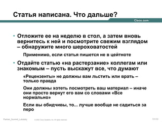 Статья написана. Что дальше?
•  Отложите ее на неделю в стол, а затем вновь
вернитесь к ней и посмотрите свежим взглядом
– обнаружите много шероховатостей
Применимо, если статья пишется не в цейтноте

•  Отдайте статью «на растерзание» коллегам или
знакомым – пусть выскажут все, что думают
«Рецензенты» не должны вам льстить или врать –
только правда
Они должны хотеть посмотреть ваш материал – иначе
они просто вернут его вам со словами «Все
нормально»
Если вы обидчивы, то... лучше вообще не садиться за
перо
Partner_Summit_Lukatsky

© 2005 Cisco Systems, Inc. All rights reserved.

131/30

 