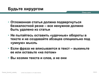 Будьте хирургом
•  Отложенная статья должна подвергнуться
безжалостной резке – все ненужное должно
быть удалено из статьи
•  Не пытайтесь оставить «удачные» обороты в
тексте и не создавайте абзацев специально под
«умную» мысль
•  Если фраза не вписывается в текст – выкиньте
ее или оставьте «на потом»
•  Вы хозяин текста и слов, а не они

Partner_Summit_Lukatsky

© 2005 Cisco Systems, Inc. All rights reserved.

132/30

 