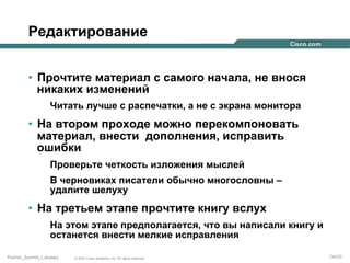 Редактирование
•  Прочтите материал с самого начала, не внося
никаких изменений
Читать лучше с распечатки, а не с экрана монитора

•  На втором проходе можно перекомпоновать
материал, внести дополнения, исправить
ошибки
Проверьте четкость изложения мыслей
В черновиках писатели обычно многословны –
удалите шелуху

•  На третьем этапе прочтите книгу вслух
На этом этапе предполагается, что вы написали книгу и
останется внести мелкие исправления
Partner_Summit_Lukatsky

© 2005 Cisco Systems, Inc. All rights reserved.

134/30

 