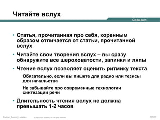 Читайте вслух
•  Статья, прочитанная про себя, коренным
образом отличается от статьи, прочитанной
вслух
•  Читайте свои творения вслух – вы сразу
обнаружите все шероховатости, запинки и ляпы
•  Чтение вслух позволяет оценить ритмику текста
Обязательно, если вы пишете для радио или тезисы
для начальства
Не забывайте про современные технологии
синтезации речи

•  Длительность чтения вслух не должна
превышать 1-2 часов
Partner_Summit_Lukatsky

© 2005 Cisco Systems, Inc. All rights reserved.

135/30

 