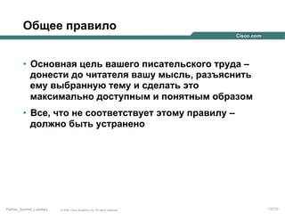 Общее правило
•  Основная цель вашего писательского труда –
донести до читателя вашу мысль, разъяснить
ему выбранную тему и сделать это
максимально доступным и понятным образом
•  Все, что не соответствует этому правилу –
должно быть устранено

Partner_Summit_Lukatsky

© 2005 Cisco Systems, Inc. All rights reserved.

137/30

 