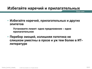 Избегайте наречий и прилагательных
•  Избегайте наречий, прилагательных и других
эпитетов
Установите лимит: одно предложение – одно
прилагательное

•  Перебор эмоций, излишняя патетика не
слишком уместны в прозе и уж тем более в ИТлитературе

Partner_Summit_Lukatsky

© 2005 Cisco Systems, Inc. All rights reserved.

138/30

 